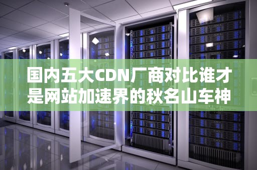 国内五大CDN厂商对比谁才是网站加速界的秋名山车神？