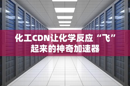 化工CDN让化学反应“飞”起来的神奇加速器