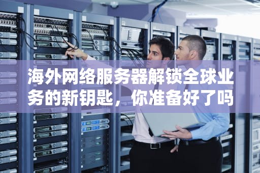 海外网络服务器解锁全球业务的新钥匙，你准备好了吗？