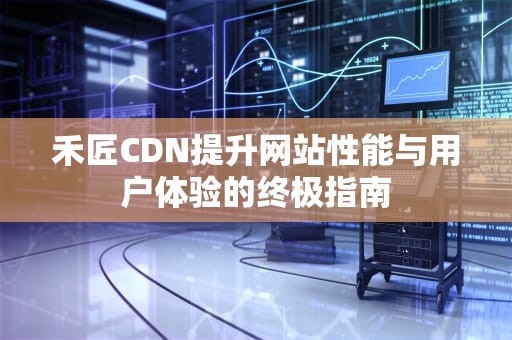 禾匠CDN提升网站性能与用户体验的终极指南