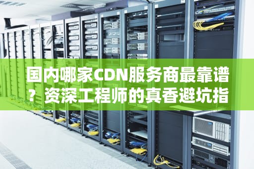 国内哪家CDN服务商最靠谱？资深工程师的真香避坑指南
