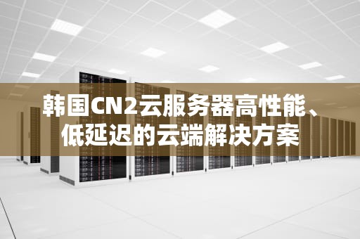韩国CN2云服务器高性能、低延迟的云端解决方案