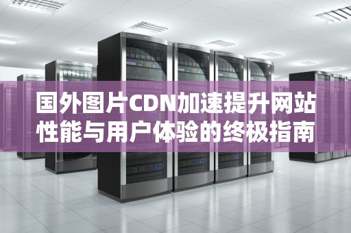 国外图片CDN加速提升网站性能与用户体验的终极指南