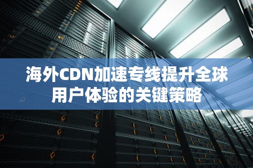 海外CDN加速专线提升全球用户体验的关键策略