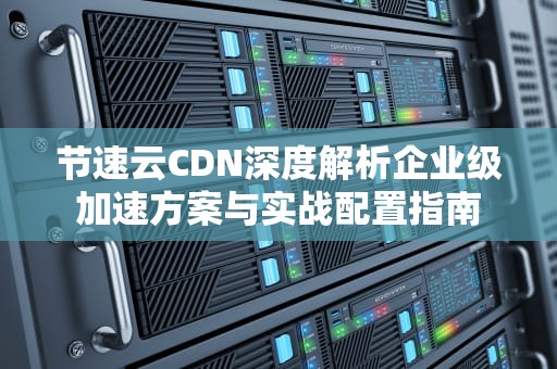 节速云CDN深度解析企业级加速方案与实战配置指南