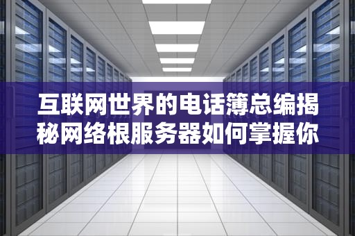 互联网世界的电话簿总编揭秘网络根服务器如何掌握你的上网命门