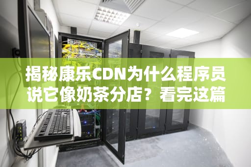 揭秘康乐CDN为什么程序员说它像奶茶分店？看完这篇你就懂了！