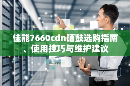 佳能7660cdn硒鼓选购指南、使用技巧与维护建议