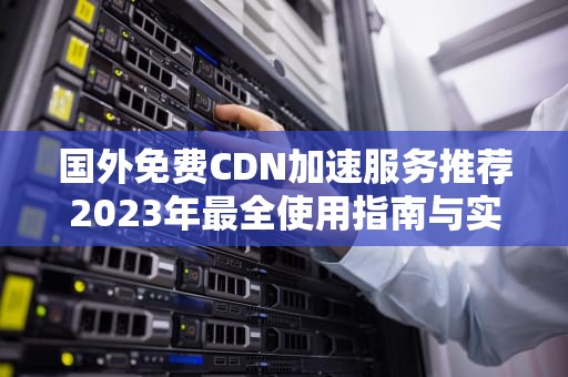 国外免费CDN加速服务推荐2023年最全使用指南与实战技巧