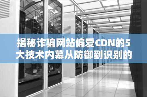 揭秘诈骗网站偏爱CDN的5大技术内幕从防御到识别的完整指南