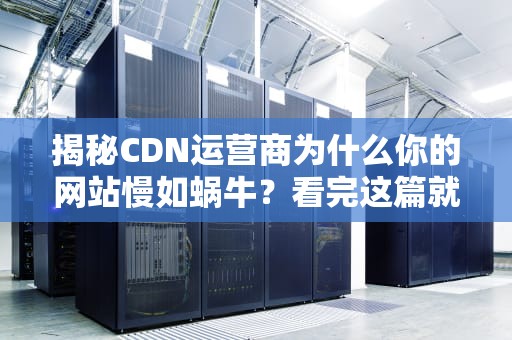揭秘CDN运营商为什么你的网站慢如蜗牛？看完这篇就懂了！