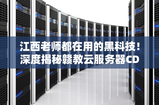 江西老师都在用的黑科技！深度揭秘赣教云服务器CDN如何让网课快如闪电