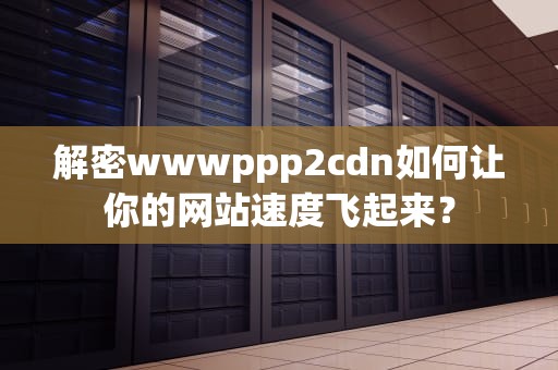 解密wwwppp2cdn如何让你的网站速度飞起来？