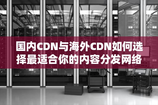 国内CDN与海外CDN如何选择最适合你的内容分发网络？
