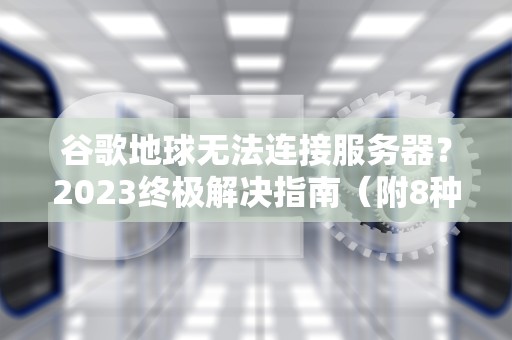谷歌地球无法连接服务器？2023终极解决指南（附8种专业方法）