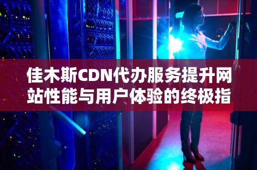 佳木斯CDN代办服务提升网站性能与用户体验的终极指南