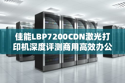 佳能LBP7200CDN激光打印机深度评测商用高效办公的终极解决方案