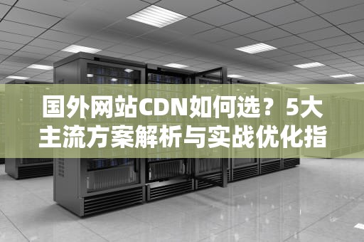 国外网站CDN如何选？5大主流方案解析与实战优化指南