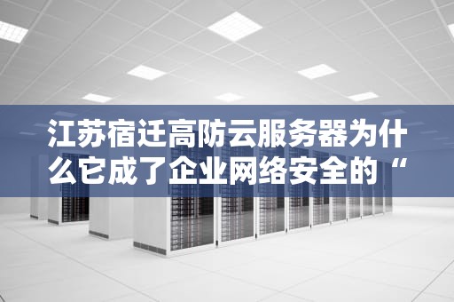 江苏宿迁高防云服务器为什么它成了企业网络安全的“定海神针”？