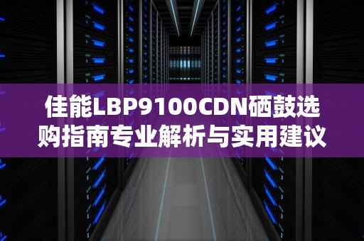 佳能LBP9100CDN硒鼓选购指南专业解析与实用建议