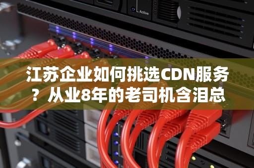 江苏企业如何挑选CDN服务？从业8年的老司机含泪总结避坑指南
