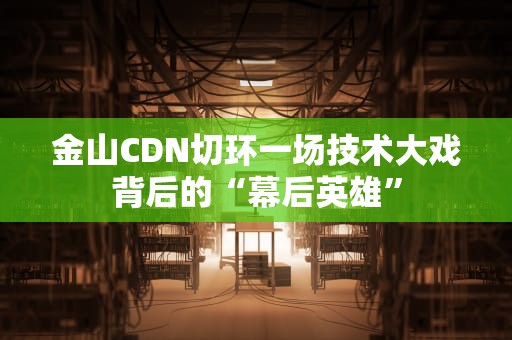 金山CDN切环一场技术大戏背后的“幕后英雄”