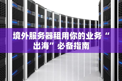 境外服务器租用你的业务“出海”必备指南