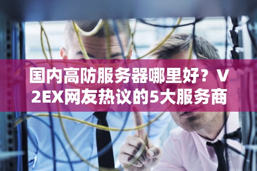 国内高防服务器哪里好？V2EX网友热议的5大服务商深度解析与实战建议