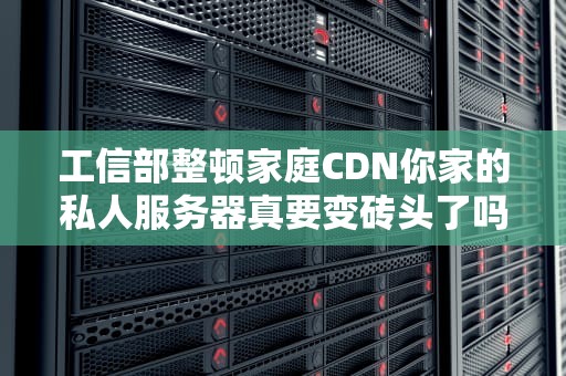 工信部整顿家庭CDN你家的私人服务器真要变砖头了吗？（附生存指南）