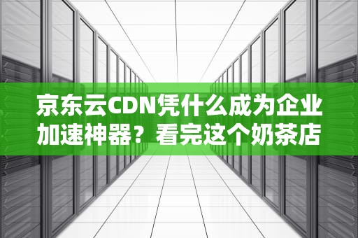 京东云CDN凭什么成为企业加速神器？看完这个奶茶店老板都开窍了！