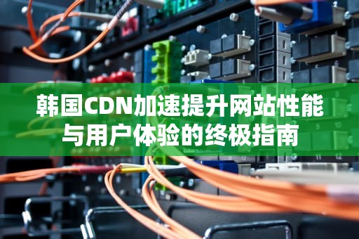 韩国CDN加速提升网站性能与用户体验的终极指南