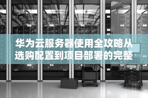 华为云服务器使用全攻略从选购配置到项目部署的完整指南