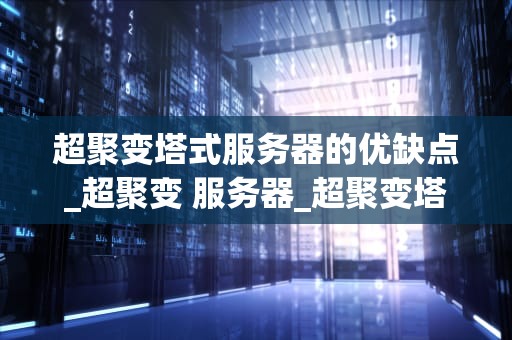 超聚变塔式服务器的优缺点_超聚变 服务器_超聚变塔式服务器的优缺点深度分析