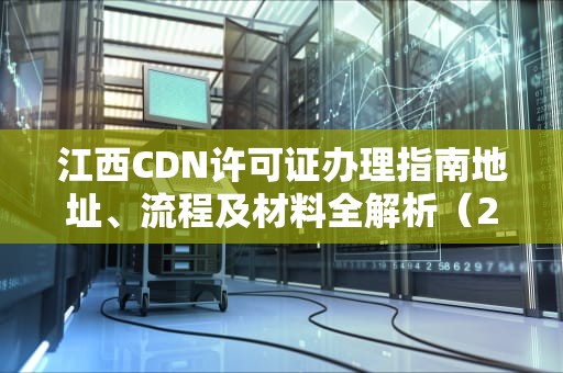 江西CDN许可证办理指南地址、流程及材料全解析（2024最新版）