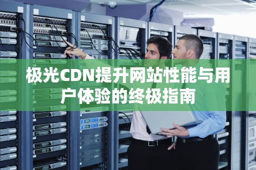 极光CDN提升网站性能与用户体验的终极指南