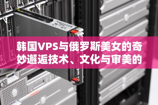 韩国VPS与俄罗斯美女的奇妙邂逅技术、文化与审美的跨界碰撞