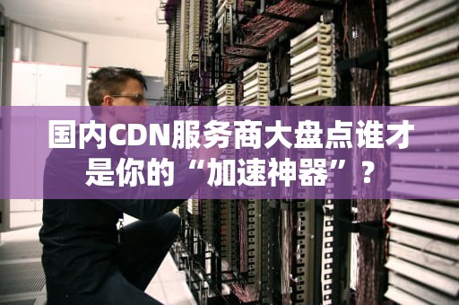 国内CDN服务商大盘点谁才是你的“加速神器”？