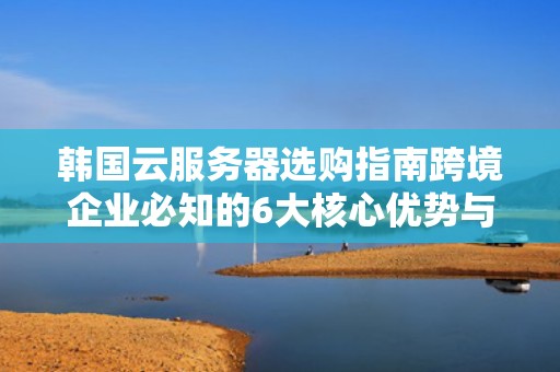 韩国云服务器选购指南跨境企业必知的6大核心优势与实战策略