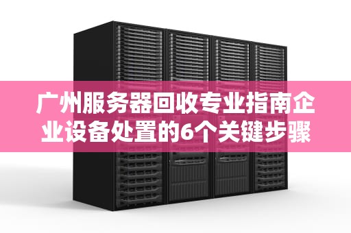 广州服务器回收专业指南企业设备处置的6个关键步骤与避坑攻略