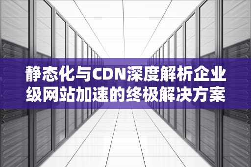 静态化与CDN深度解析企业级网站加速的终极解决方案