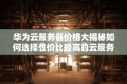 华为云服务器价格大揭秘如何选择性价比最高的云服务？