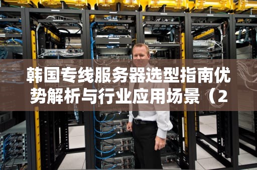 韩国专线服务器选型指南优势解析与行业应用场景（2024最新版）