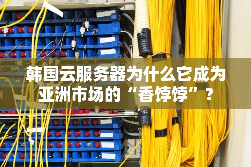 韩国云服务器为什么它成为亚洲市场的“香饽饽”？