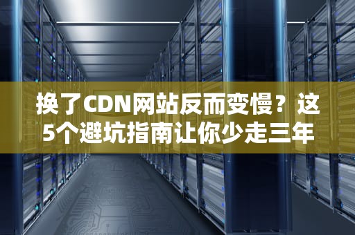 换了CDN网站反而变慢？这5个避坑指南让你少走三年弯路