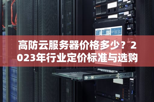 高防云服务器价格多少？2023年行业定价标准与选购指南（深度解析）
