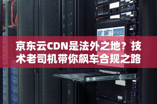 京东云CDN是法外之地？技术老司机带你飙车合规之路