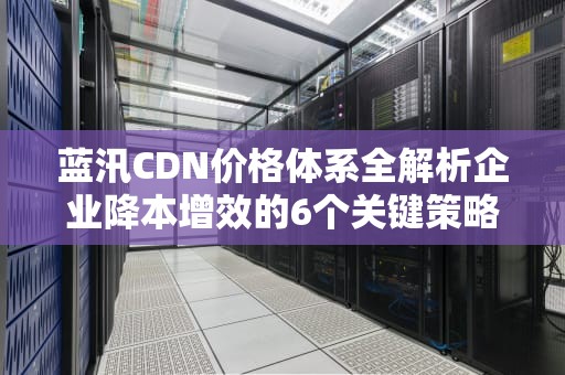 蓝汛CDN价格体系全解析企业降本增效的6个关键策略（2023新版）