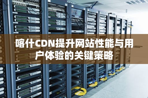 喀什CDN提升网站性能与用户体验的关键策略