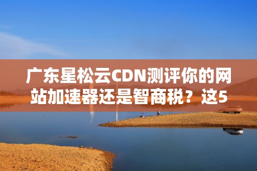 广东星松云CDN测评你的网站加速器还是智商税？这5个行业秘密必须知道！