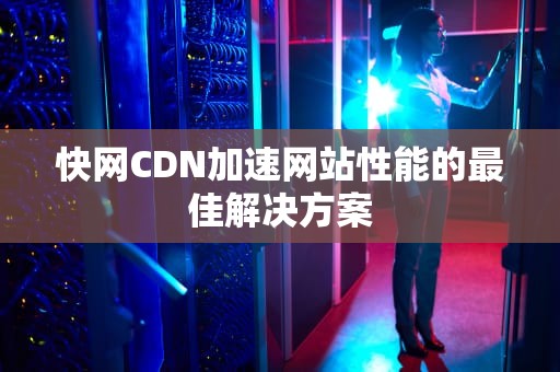 快网CDN加速网站性能的最佳解决方案